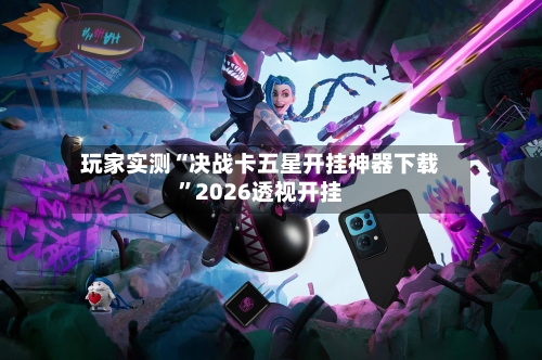 玩家实测“决战卡五星开挂神器下载”2026透视开挂-第3张图片