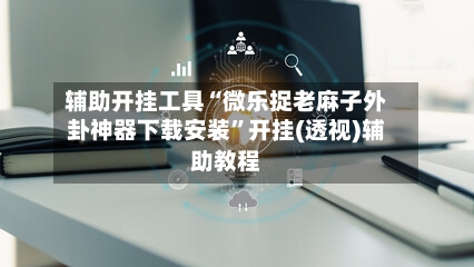 辅助开挂工具“微乐捉老麻子外卦神器下载安装”开挂(透视)辅助教程-第3张图片