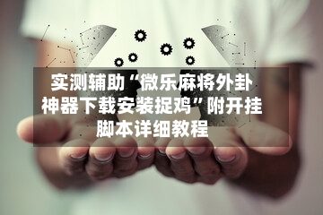 实测辅助“微乐麻将外卦神器下载安装捉鸡	”附开挂脚本详细教程-第1张图片