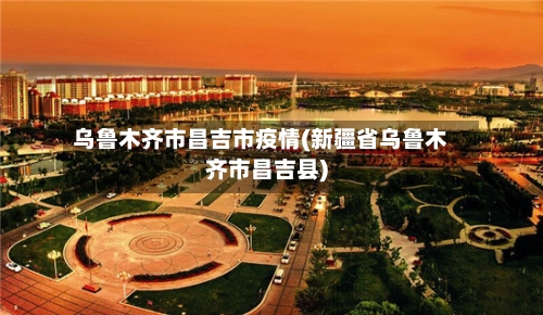 乌鲁木齐市昌吉市疫情(新疆省乌鲁木齐市昌吉县)-第3张图片