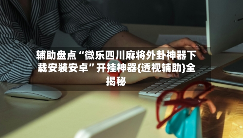 辅助盘点“微乐四川麻将外卦神器下载安装安卓”开挂神器{透视辅助}全揭秘-第1张图片