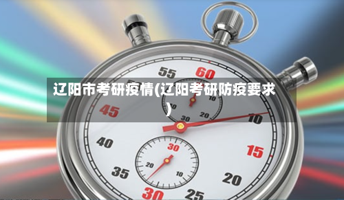 辽阳市考研疫情(辽阳考研防疫要求)-第1张图片