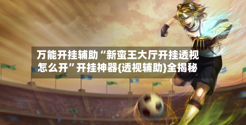 万能开挂辅助“新蛮王大厅开挂透视怎么开”开挂神器{透视辅助}全揭秘-第3张图片