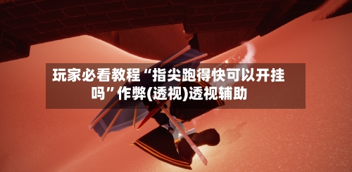 玩家必看教程“指尖跑得快可以开挂吗”作弊(透视)透视辅助-第2张图片