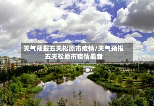 天气预报五天松原市疫情/天气预报五天松原市疫情最新-第1张图片