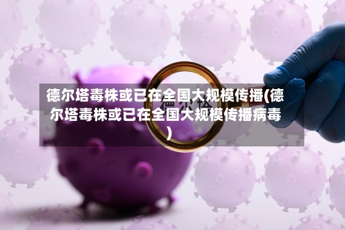 德尔塔毒株或已在全国大规模传播(德尔塔毒株或已在全国大规模传播病毒)-第2张图片
