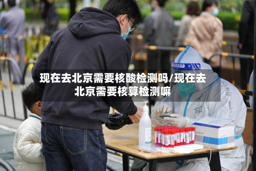 现在去北京需要核酸检测吗/现在去北京需要核算检测嘛-第1张图片
