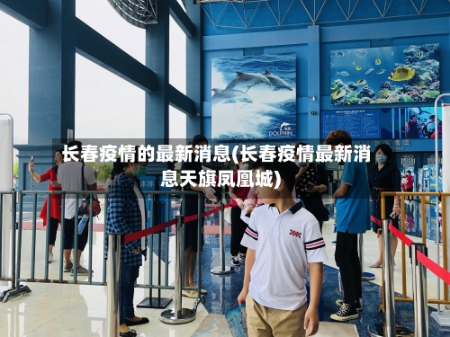 长春疫情的最新消息(长春疫情最新消息天旗凤凰城)-第1张图片