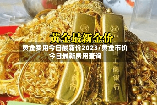黄金费用今日最新价2023/黄金市价今日最新费用查询-第1张图片