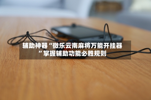 辅助神器“微乐云南麻将万能开挂器”掌握辅助功能必胜规则-第3张图片