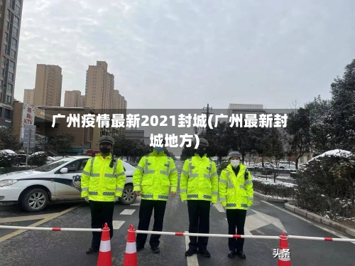 广州疫情最新2021封城(广州最新封城地方)-第3张图片