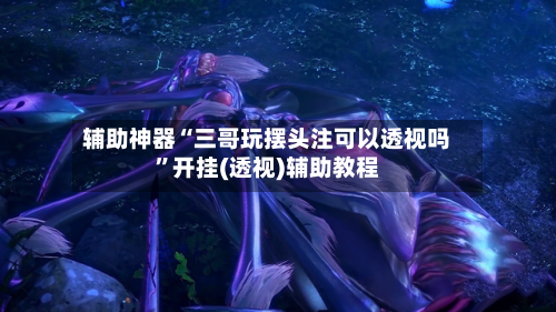 辅助神器“三哥玩摆头注可以透视吗”开挂(透视)辅助教程-第1张图片
