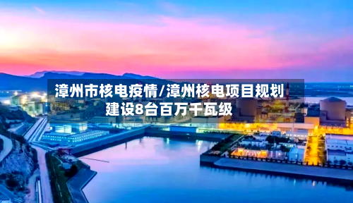 漳州市核电疫情/漳州核电项目规划建设8台百万千瓦级-第3张图片