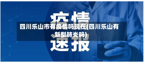 四川乐山市有疫情吗现在(四川乐山有新型肺炎吗)-第1张图片