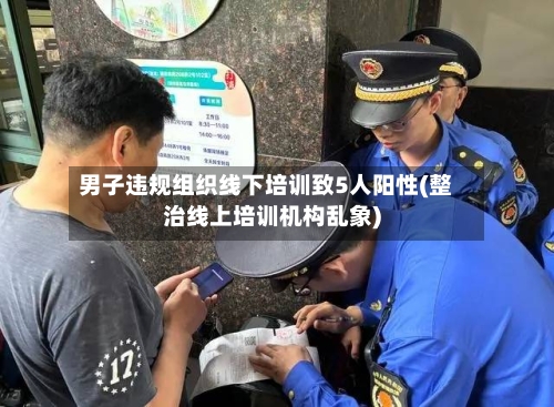 男子违规组织线下培训致5人阳性(整治线上培训机构乱象)-第1张图片