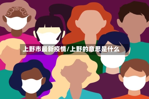 上野市最新疫情/上野的意思是什么-第1张图片