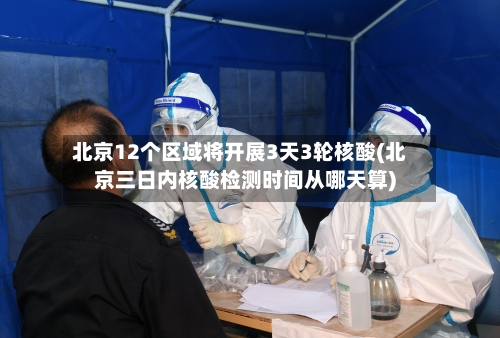 北京12个区域将开展3天3轮核酸(北京三日内核酸检测时间从哪天算)-第2张图片