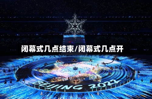 闭幕式几点结束/闭幕式几点开-第1张图片