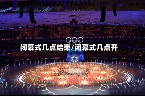 闭幕式几点结束/闭幕式几点开-第3张图片