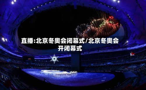 直播:北京冬奥会闭幕式/北京冬奥会开闭幕式-第2张图片