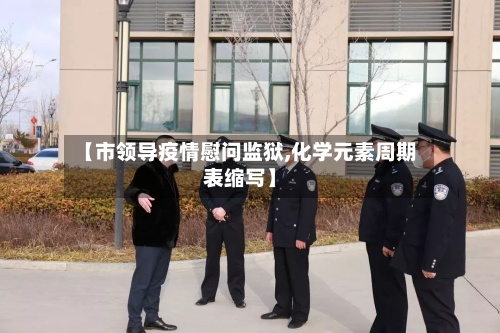 【市领导疫情慰问监狱,化学元素周期表缩写】-第1张图片