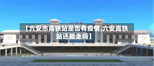【六安市高铁站是否有疫情,六安高铁站还能走吗】-第1张图片
