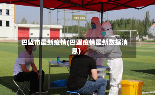 巴盟市最新疫情(巴盟疫情最新数据消息)-第3张图片