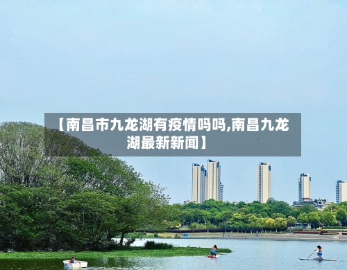 【南昌市九龙湖有疫情吗吗,南昌九龙湖最新新闻】-第2张图片