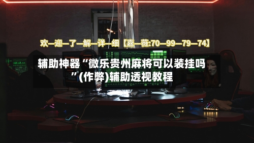 辅助神器“微乐贵州麻将可以装挂吗	”(作弊)辅助透视教程-第1张图片