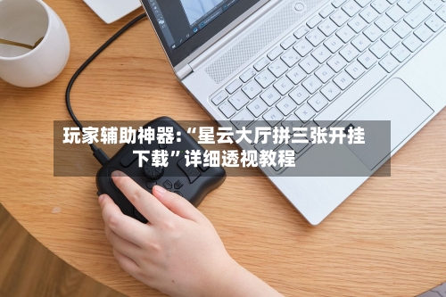 玩家辅助神器:“星云大厅拼三张开挂下载”详细透视教程-第2张图片