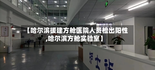 【哈尔滨援建方舱医院人员检出阳性,哈尔滨方舱实验室】-第1张图片