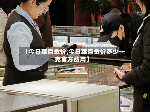 【今日菜百金价,今日菜百金价多少一克官方费用】-第3张图片