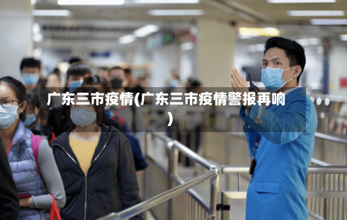 广东三市疫情(广东三市疫情警报再响)-第1张图片