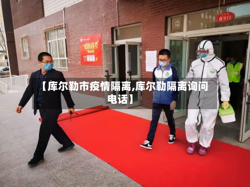 【库尔勒市疫情隔离,库尔勒隔离询问电话】-第1张图片