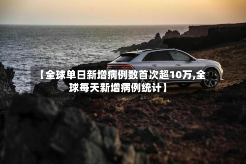 【全球单日新增病例数首次超10万,全球每天新增病例统计】-第2张图片
