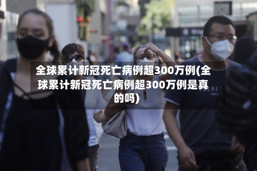 全球累计新冠死亡病例超300万例(全球累计新冠死亡病例超300万例是真的吗)-第3张图片