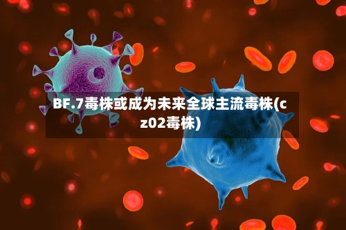 BF.7毒株或成为未来全球主流毒株(cz02毒株)-第1张图片