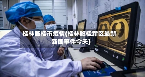 桂林临桂市疫情(桂林临桂新区最新新闻事件今天)-第3张图片
