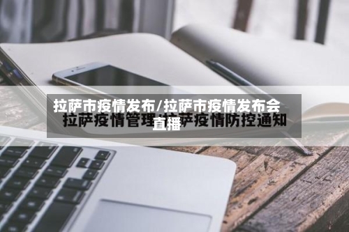 拉萨市疫情发布/拉萨市疫情发布会直播-第1张图片