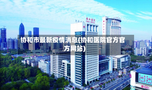 协和市最新疫情消息(协和医院官方官方网站)-第3张图片
