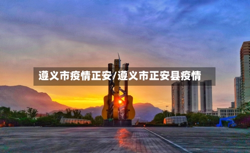 遵义市疫情正安/遵义市正安县疫情-第1张图片