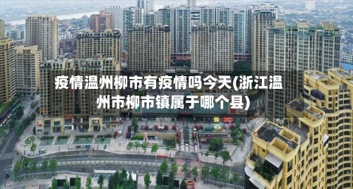 疫情温州柳市有疫情吗今天(浙江温州市柳市镇属于哪个县)-第1张图片