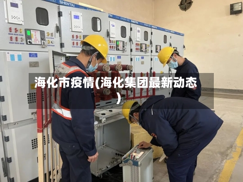 海化市疫情(海化集团最新动态)-第2张图片
