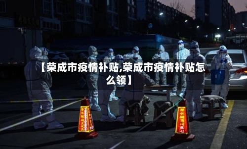 【荣成市疫情补贴,荣成市疫情补贴怎么领】-第1张图片