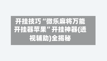 开挂技巧“微乐麻将万能开挂器苹果”开挂神器{透视辅助}全揭秘-第3张图片