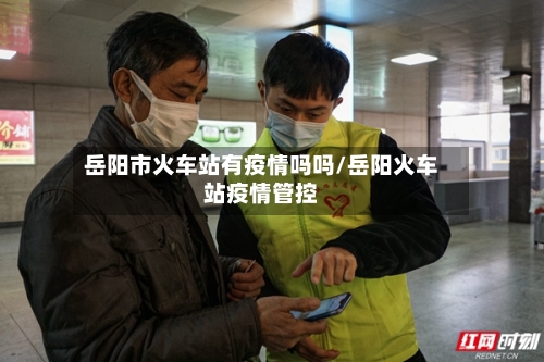 岳阳市火车站有疫情吗吗/岳阳火车站疫情管控-第1张图片