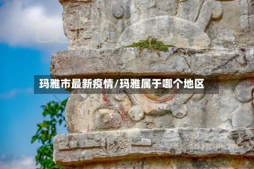 玛雅市最新疫情/玛雅属于哪个地区-第2张图片