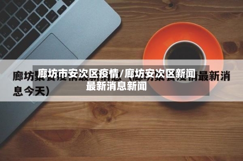 廊坊市安次区疫情/廊坊安次区新闻最新消息新闻-第2张图片