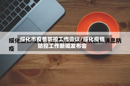 绥化市疫情防控工作会议/绥化疫情防控工作新闻发布会-第3张图片