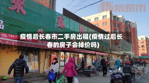疫情后长春市二手房出租(疫情过后长春的房子会掉价吗)-第2张图片